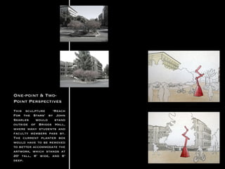 One-point & Two-Point Perspectives This sculpture ‘Reach For the Stars’ by John Searles would stand outside of Briggs Hall, where many students and faculty members pass by. The current planter box would have to be removed to better accommodate the artwork, which stands at 20’ tall, 6’ wide, and 6’ deep.