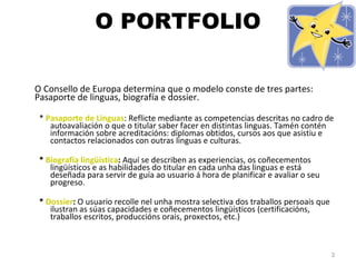 O PORTFOLIO O Consello de Europa determina que o modelo conste de tres partes: Pasaporte de linguas, biografía e dossier. *  Pasaporte de Linguas : Reflicte mediante as competencias descritas no cadro de autoavaliación o que o titular saber facer en distintas linguas. Tamén contén información sobre acreditacións: diplomas obtidos, cursos aos que asistiu e contactos relacionados con outras linguas e culturas. *  Biografía lingüística :  Aquí se describen as experiencias, os coñecementos lingüísticos e as habilidades do titular en cada unha das linguas e está deseñada para servir de guía ao usuario á hora de planificar e avaliar o seu progreso. *  Dossier :  O usuario recolle nel unha mostra selectiva dos traballos persoais que ilustran as súas capacidades e coñecementos lingüísticos (certificacións, traballos escritos, produccións orais, proxectos, etc.) 
