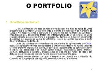O PORTFOLIO O Portfolio electrónico   O PEL Electrónico atópase en fase de validación. No mes de  xuño de 2008  presentouse o Portfolio Electrónico ante o Comité de Validación do Consello de Europa. Nel respectáronse a estrutura e o tratamento dos Portfolios xa validados, engadíronse aos descritores trazos de interculturalidade e se establece unha relación directa entre a biografía e o pasaporte. Tamén se inclúe un importante dispositivo de axudas así como de diferentes niveis de acceso segundo o perfil (titor/profesor, estudante...).  Unha vez validado será instalado na plataforma de aprendizaxe do  CNICE . Realizarase posteriormente a súa pilotaxe e unha vez validado e xa nunha segunda fase do proxecto incluiranse as linguas cooficiais (actualmente só constan español e inglés, hai posibilidade de incluír outras linguas estranxeiras como: francés, alemán, portugués e italiano), traballaranse as opcións do rango de idade por debaixo dos 14 anos e se incluirá nunha plataforma de aprendizaxe. Débese contar tamén con que a resposta do Comité de Validación do Consello de Europa pode ser negativa, con condicións ou afirmativa. 