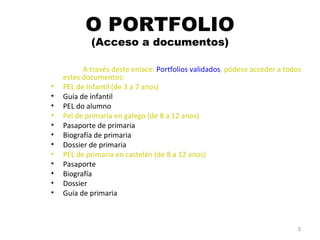 O PORTFOLIO (Acceso a documentos) A través deste enlace:  Portfolios validados , pódese acceder a todos estes documentos: PEL de Infantil (de 3 a 7 anos) Guía de infantil PEL do alumno Pel de primaria en galego (de 8 a 12 anos) Pasaporte de primaria Biografía de primaria Dossier de primaria PEL de primaria en castelán  (de 8 a 12 anos) Pasaporte Biografía Dossier Guía de primaria 