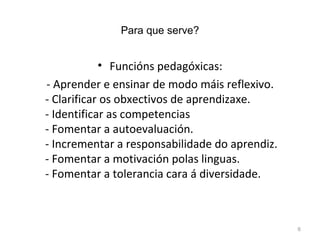 Para que serve? Funcións pedagóxicas: - Aprender e ensinar de modo máis reflexivo. - Clarificar os obxectivos de aprendizaxe. - Identificar as competencias - Fomentar a autoevaluación. - Incrementar a responsabilidade do aprendiz. - Fomentar a motivación polas linguas. - Fomentar a tolerancia cara á diversidade. 