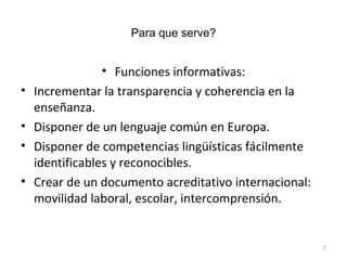 Para que serve? Funciones informativas: Incrementar la transparencia y coherencia en la enseñanza. Disponer de un lenguaje común en Europa. Disponer de competencias lingüísticas fácilmente identificables y reconocibles. Crear de un documento acreditativo internacional: movilidad laboral, escolar, intercomprensión. 