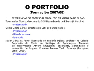 O PORTFOLIO (Formación 2007/08) EXPERIENCIAS DO PROFESORADO GALEGO NA XORNADA DE BILBAO Teresa Aller Alonso ,  directora do CEIP Deán Grande de Ribeira (A Coruña): -  Presentación Gema Cillero García, directora do CEIP de Burela (Lugo): -  Presentación -  Días da semana -  Memoria Javier González Porto, licenciado en Filoloxía Inglesa, profesor no Colexio Compañía de María de Santiago de Compostela. Membro do Observatorio Atrium Linguarum: enseñanza, aprendizaje y evaluación de lenguas. Primeiro Premio "Sello Europeo (European Label) 2006”. -  Presentación 