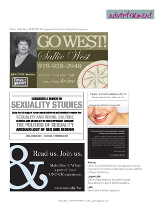 advertisement
Client: Sally West, REALTOR. Ad appeared in Southern Neighbor magazine.




                        GOWEST!
                       Sallie West
                         919-928-2948
 REALTOR/Broker           Let me help you find
                              your way       home          .


                                                                           CARY PROSTHODONTICS
                                                                               karen bruggers, dds, ms, pa


                                                                          improve the esthetics of your smile.




                                                                          1400 Crescent Green, Suite 210 | caryprosthodontics.com

                                                                             practice limited to prosthodontics, implants,
                                                                                        esthetics and restorative dentistry
                                                                                  crowns • bridges • veneers • inlays • complete
                                                                              and removable partial dentures • dental implants
                                                                               • TMD-jaw joint problems • traumatic injuries to
                                                                              the mouth’s structures and/or teeth snoring and
                                                                               sleep disorders • oral cancer reconstruction and
                                                                                                                continuing care



                    Read us. Join us.
                                                                                                                M-Th 8am-5pm

                                                                                                         919-858-8193

                                                                         Above:
                                   Make Blue & White                     Client: Cary Prosthodontics. Ad appeared in Cary
                                     a part of your                      Chamber of Commerce Relocation Guide. Both for
                                                                         Calliope Publishing.
                                   UNC-CH experience.                    Upper Left:
                                                                         Client: Department of Sexuality Studies.
                                                                         Ad appeared in Blue & White magazine.
                                        www.unc.edu/bw                   Left:
                                                                         Client: Blue & White magazine.


                                           kelly giles • 336.971.8449 • kelly.a.giles@gmail.com
 