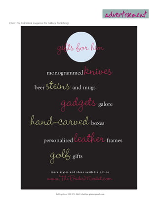 advertisement
Client: The Bride’s Book magazine (for Calliope Publishing)




                                                gifts for him
                                     monogrammed                             knives
                        steins
                        beer                                    and mugs

                            gadgets                                                         galore


                     hand-carved                                                    boxes

                               leather
                                 personalized                                                        frames

                         golf                                   gifts

                                         m o re s t y l e s a n d i d e a s av a i l a b l e o n l i n e

                                      www.TheBridesMarket.com
                                              kelly giles • 336.971.8449 • kelly.a.giles@gmail.com
 