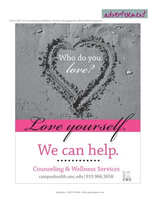 advertisement
Client: UNC-CH Counseling and Wellness Services. Ad appeared in Blue & White magazine.




                                                      love?
                                              Who do you




            Love yourself.
                          We can help.                 


                     Counseling & Wellness Services
                           campushealth.unc.edu|919.966.3658


                                           kelly giles • 336.971.8449 • kelly.a.giles@gmail.com
 