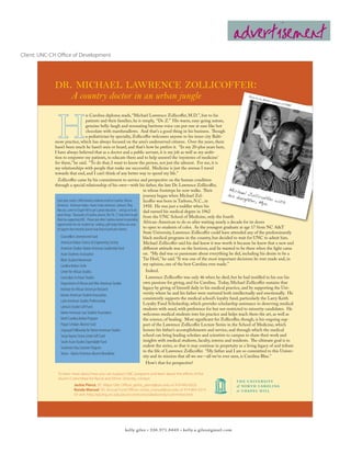 advertisement
Client: UNC-CH Office of Development




             dr. michael lawrence zollicoffer:
                A country doctor in an urban jungle                                                                                           Photo
                                                                                                                                                      by Joe
                                                                                                                                                               Rubin
                                                                                                                                                                    o, cour
                                                                                                                                                                           tesy of
                                                                                                                                                                                     UMBC



                               is Carolina diploma reads, “Michael Lawrence Zollicoffer, M.D.”, but to his
                               patients and their families, he is simply, “Dr. Z.” His warm, easy-going nature,
                               genuine belly-laugh and resonating baritone voice can put one at ease like hot
                               chocolate with marshmallows. And that’s a good thing in his business. Though
                               a pediatrician by specialty, Zollicoffer welcomes anyone to his inner city Balti-
             more practice, which has always focused on the area’s underserved citizens. Over the years, there
             hasn’t been much he hasn’t seen or heard, and that’s how he prefers it. “In my 20-plus years here,
             I have always believed that as a doctor and a public servant, it is my job as well as my ambi-
             tion to empower my patients, to educate them and to help unravel the ‘mysteries of medicine’
             for them,” he said. “To do that, I want to know the person, not just the ailment. For me, it is
             my relationships with people that make me successful. Medicine is just the avenue I travel
             towards that end, and I can’t think of any better way to spend my life.”
               Zollicoffer came by his commitment to service and perspective on the human condition
             through a special relationship of his own—with his father, the late Dr. Lawrence Zollicoffer,
                                                                                         in whose footsteps he now walks. Their           Mich
                                                                                                                                                 ae
                                                                                         journey began when Michael Zol-                 his d l Zollico
                                                                                                                                                augh
              Each year, nearly 1,000 minority students enroll at Carolina. African      licoffer was born in Tarboro, N.C., in                       ter, M ffer with
              American. American Indian. Asian/ Asian American. Latina/o. They,
                                                                                                                                                             ya.
                                                                                         1958. He was just a toddler when his
              like you, came to Chapel Hill to get a great education – and go on to do   dad earned his medical degree in 1962
              great things. Thousands of Carolina alumni, like “Dr. Z”, help them to get from the UNC School of Medicine, only the fourth
              there by supporting UNC. Please join other Carolina alumni in providing
                                                                                         African-American to do so after waiting nearly a decade for its doors
              opportunities for our students by making a gift today! Below are areas
              of support that minority alumni may find of particular interest.           to open to students of color. As the youngest graduate at age 17 from NC A&T
                                                                                         State University, Lawrence Zollicoffer could have attended any of the predominantly
                  Chancellor’s Unrestricted Fund                                         black medical programs in the country, but decided to wait for UNC to admit him.
                  American Indian Science & Engineering Society                          Michael Zollicoffer said his dad knew it was worth it because he knew that a new and
                  American Studies-Native American Leadership Fund                       different attitude was on the horizon, and he wanted to be there when the light came
                  Asian Students Association                                             on. “My dad was so passionate about everything he did, including his desire to be a
                  Black Student Movement                                                 Tar Heel,” he said. “It was one of the most important decisions he ever made and, in
                  Carolina Indian Circle                                                 my opinion, one of the best Carolina ever made.”
                Center for African Studies                                  Indeed.
                Curriculum in Asian Studies                                 Lawrence Zollicoffer was only 46 when he died, but he had instilled in his son his
                Department of African and Afro-American Studies           own passions for giving, and for Carolina. Today, Michael Zollicoffer sustains that
                Institute for African American Research                   legacy by giving of himself daily in his medical practice, and by supporting the Uni-
                Korean American Student Association                       versity where he and his father were nurtured both intellectually and emotionally. He
                                                                          consistently supports the medical school’s loyalty fund, particularly the Larry Keith
                Latin American Studies Professorship
                                                                          Loyalty Fund Scholarship, which provides scholarship assistance to deserving medical
                Latina/o Studies Gift Fund                                students with need, with preference for but not restricted to minority candidates. He
                Native American Law Student Association                   welcomes medical students into his practice and helps teach them the art, as well as
                North Carolina Indian Program                             the science, of healing. Most significant for Zollicoffer, though, is his ongoing sup-
                Pogue Scholars Alumni Fund                                port of the Lawrence Zollicoffer Lecture Series in the School of Medicine, which
                Sequoyah Fellowshp for Native American Studies            honors his father’s accomplishments and service, and through which the medical
                Sonja Haynes Stone Center Gift Fund                       school can bring leading scholars and scientists to campus to share their work and
                South Asian Studies Expendable Fund                       insights with medical students, faculty, interns and residents. The ultimate goal is to
                Southeast Asia Summer Program                             endow the series, so that it may continue in perpetuity as a living legacy of and tribute
                                                                          to the life of Lawrence Zollicoffer. “My father and I are so committed to this Univer-
                Voices - Native American Alumni Newsletter
                                                                          sity and its mission that all we see—all we’ve ever seen, is Carolina Blue.”
                                                                            How’s that for perspective?

               To learn more about how you can support UNC programs and learn about the efforts of the
               Alumni Committee for Racial and Ethnic Diversity, contact:
                          Jackie Pierce, ‘87, Major Gifts Officer, jackie_pierce@unc.edu or 919-843-6320
                          Ronda Manuel, ‘05, Annual Fund Officer, ronda_manuel@unc.edu or 919-843-3319
                          Or visit: http://giving.unc.edu/alumcommonrandediversity/committee.htm




                                                                  kelly giles • 336.971.8449 • kelly.a.giles@gmail.com
 