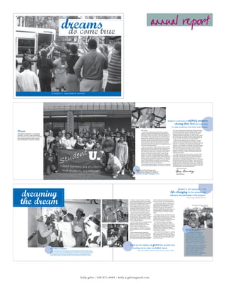 dreams                                                                                                                                  annual report
                                                                                                         do come true




                                                                               S T U D E N T U . 2 0 0 8 A N N U A L R E P ORT




                                                          Student U. students and teachers march together through Durham in the Martin
                                                                                                                                                                                                 Dan Kimberg and Rahiem prepare for
                                                          Luther King Jr. Day Parade.
                                                                                                                                                                                                 Career Day.




                                                                                                                                                                                                                                                                                       Student U. is the story ofunlikely partners
                                                                                                                                                                                                                                                                                                      sharing their best with one another
                                                                                                                                                                                                                                                                                                  to create something most could never imagine.

Dream                                                                                                                                                                                                                    Dear Friends,
                                                                                                                                                                                                                            In 2005, three college students dreamed about creating an
                                                                                                                                                                                                                                                                                                   is the story of unlikely partners sharing their best with one another
                                                                                                                                                                                                                                                                                                   to create something most could never imagine. Student U. is the
                                                                                                                                                                                                                                                                                                   story of private and public schools, universities and foundations,
                                                                                                                                                                                                                         academic environment that addressed the individual needs of
The mission of Student U. is to empower                                                                                                                                                                                                                                                            experienced teachers and idealistic youth, and hundreds of
                                                                                                                                                                                                                         middle school students and enabled college students to pursue
students in Durham to take ownership of                                                                                                                                                                                  their passion to change the world. Our goals were ambitious, our          individuals putting their energy, faiths, and hearts into first a dream,
their education by developing the academic                                                                                                                                                                               task was difficult, yet our determination was unshakable and our          then an idea, and now a program which has directly impacted the
                                                                                                                                                                                                                                                                                                   lives of 102 middle school students, 40 college-age teachers, and
and personal skills they need to realize                                                                                                                                                                                 support system unimaginable. We knew from day one that the
                                                                                                                                                                                                                                                                                                   countless mentors, volunteers, and community members.
                                                                                                                                                                                                                         only way for our vision to be worthwhile was to involve the entire
their full potential in school and beyond.
                                                                                                                                                                                                                         community. What we, the Durham community, then developed                    Thank you to our advisory board and our partners — Durham
                                                                                                                                                                                                                         had the potential to inspire and empower students young and               Academy, the Durham Public Schools, North Carolina Central
                                                                                                                                                                                                                         old. Now three years later, this community can be proud of its            University, the University of North Carolina at Chapel Hill, and Duke
                                                                                                                                                                                                                         accomplishment, proud of the program it has created, proud of the         University — for believing in the potential of true collaboration.
                                                                                                                                                                                                                         lives it has so profoundly affected.                                      Thank you to the foundations and corporations who saw something
                                                                                                                                                                                                                           Student U. is the story of a young woman who came from fifth            special in our vision. Thank you to the more than 300 visitors who
                                                                                                                                                                                                                         grade unwilling to share her brilliance and left for sixth grade with     have taken their time to see our program in action. Thank you
                                                                                                                                                                                                                         confidence, maturity, and a belief that her voice needed to be            to the over 150 individuals who have given their own resources
                                                                                                                                                                                                                         heard. Student U. is the story of a young man who on his second           to support the Student U. mission. And thank you to all the other
                                                                                                                                                                                                                         day of sixth grade raised his hand, answered a math question              people who in one way or another have touched and have been
                                                                                                                                                                                                                         correctly, and that night called his Student U. teacher to brag.          touched by this program.
                                                                                                                                                                                                                         Student U. is the story of a college student who now believes               Yes, dreams do come true. But when they do, we have to reach
                                                                                                                                                                                                                         that he has a purpose in life after teaching English at Student U.        a little higher. There are still so many stars left to be discovered,
                                                                                                                                                                                                                         Student U. is the story of students walking in a parade through the       so many lives left untouched, and so many dreams left to realize.
                                                                                                                                                                                                                         streets of Durham, honoring Martin Luther King Jr., and then the          As we watch our students and teachers engage in our newly-
                                                                                                                                                                                                                         next year standing together on the steps on the Lincoln Memorial          expanded year-round program and begin to recruit our next classes
                                                                                                                                                                                                                         where Dr. King himself stood, declaring “We are role models,              of students and teachers to join the Student U. family, we will be in
                                                                                                                                                                                                                         students, teachers, and friends. We learn to live, we love to give.       the active process of enhancing our program. Each individual who
                                                                                                                                                                                                                         We are destined to succeed. We are Student U.”                            joins this community demands that we stretch, grow, and learn from
                                                                                                                                                                                                                           But more than anything, Student U. is the story of a community’s        the talents that he or she has to offer. As we reflect on the past and
                                                                                                                                                                                                                         factions putting aside their differences to rally around a mission. It    celebrate the present, let us be reminded that together we can and
                                                                                                                                                                                                                                                                                                   must always keep on dreaming about the future.

                                                                                                                                                                                                                                                                                                           With great appreciation,
                                                                                                                                                                                                           Read about Dan’s hopes and
                                                                                                                                                                                                            dreams for Student U. online at                                                                Dan Kimberg
                                                                                                                                                                                                                                                                                                           Dan Kimberg
                                                                                                                                                                                                           studentu-thoughts.blogspot.com.                                                                 Executive Director




     dreaming
                                                                                                                                                                                                                                                                                                               Student U. isn’t just good — it’s
                                                                                                                                                                                                                                                                                              life-changing for the students and
                                                                                                                                                                                                                                                                                             teachers that participate in the program.



     the dream
                                                                                                                                                                                                                                                                                                                                    fran wittman, mentor teacher
                                                                                                                                                                           Students get       Student U. makes a three-year commitment               Elective classes are developed by Student U.
                                                                                                                                                                           into character
                                                                                                                                                                           for their
                                                                                                                                                                                            to its students, beginning with a free, six-week         teachers according to their individual expertise.
                                                                                                                                                                           English class    summer enrichment program. Each summer has
                                                                                                                                                                           production.      a theme which is integrated into the curriculum.           The students also take part in field trips and
                                                                                                                                                                                            Summer 2007 focused on Gandhi’s call to                  community events. Over the past two summers,
                                                                                                                                                                                                                                                     students have visited Washington D.C., the                                                  Dan Kimberg, Ms. Emily, Jared, and Tyler at the
                                                                                                                                                                                            “Be the change you wish to see in the world.”                                                                                                                                 Beaufort Marine Lab.
                                                                                                                                                                                            Summer 2008 asked students and teachers to               Beaufort Marine Lab, the Duke Lemur Center,
                                                                                                                                                                                            contemplate “little Earth, big Earth,” focusing          the Nasher Art Museum, and the Marbles
                                                                                                                                                                                            on both the Durham and North Carolina                    Museum in Raleigh. Students also have planned
                                                                                                                                                                                            communities as well as the global community.             and participated in Community Service Day,
                                                                                                                                                                                                                                                     Career Day, Student U. Olympics, and talent
                                                                                                                                                                                             Students explore these themes through an                shows.
                                                                                                                                                                                            engaging curriculum taught by college students.
                                                                                                                                                                                            This curriculum, based on the North Carolina               The average class size is six students, with an
                                                                                                                                                                                            Standard Course of Study, is created by Student          overall student to teacher ratio of 3:1. The small
                                                                                                                                                                                            U. mentor teachers, certified teacher from the           classes provide an intimate learning environment
                                                                                                                                                                                            Durham Public Schools and Durham Academy,                in which students’ individual needs can be
                                                                                                                                                                                            and the college-age teachers.                            addressed and students and teachers are able to
                                                                                                                                                                                                                                                     form a close-knit Student U. community.
                                                                                                                                                                                              After two intense weeks of training for teachers,
                                                                                                                                                                                            students and teachers gather at Durham                     The community of teachers and students
                                                                                                                                                                           Malik and Ms.    Academy five days a week for the six-week                stays in touch through Student U.’s year round
                                                                                                                                                                           Angela prepare   summer program. Students arrive at                       programming. Students choose from a menu of
                                                                                                                                                                           for Student U.
                                                                                                                                                                                            7:30 a.m. on Durham Academy buses and                    weekly activities during the school year, including
                                                                                                                                                                           Olympics.
                                                                                                                                                                                            remain at Student U. until 4:00 p.m. Free after-         remedial reading, remedial math, leadership
                                                                                                                                                                                                                                                     club, literary society, and personal mentoring, all
                                                                                                                                                                                            care is provided until 5:30 p.m. for families who                                                                                    inspired and inspiring: the
                                                                                                                                                                                                                                                     led by Student U. teachers.
                                                                                                                                                                                            need it.                                                                                                                             history of student u.
                                                                                                                                                                                              Each morning students are welcomed to                    Once a month the whole Student U. community                                 In 2004, Student U.’s co-founder and
                                                                                                                                                                                            Student U. by an arch of teachers singing their          gathers for a mentoring outing. Past events                                 Executive Director, Dan Kimberg, saw
                                                                                                                                                                                            own unique version of “Joy to the World, All the         have included a trip to a ropes course, watching                            first-hand the benefits of a students-
                                                                                                                                                                                            Boys and Girls.” After breakfast, provided by            a Duke football game, touring the Ginger Young                              teaching-students model through his work
                                                                                                                                                                                            the Durham Public Schools, students participate          Art Gallery, and marching in the Martin Luther                              with Breakthrough Collaborative in New
                                                                                                                                                                                            in four rigorous core classes and two electives.         King Jr. Day Parade.                                                        Orleans. He then worked with Duke student
                                                                                                                                                                                                                                                                                                                                 Amanda Dorsey and UNC student Mary
                                                                                                                                                                                                                                                                                                                                 Williams to bring the model to Durham. In
                                                                                                                                                                                                                                                                                                                                 the summer of 2007, Student U. ushered in its


                                                                                                                                                                                                                                                    grow this summer and
                                                                                                                                                                                                                                                                                                                                 first class of 50 students and 16 teachers.
                  Ms. Emily and her science class learn                                                                                                                                     Thank you for helping me                                                                                                                The Student U. model is successful because


                                                                                                                                                                                                                                                     voice heard.
                  about photosynthesis.                                                                                                                                                                                                                                                                                          it harnesses students’ power to change the

                                                                                                                                                                                               pushing me to make my
                                                                                                                                                                                                                                                                                                                                 world. The program inspires and empowers
                                                                          the future of student u.                                                                                                                                                                                                                               students of all ages by challenging them
                                                                                                                                                                                                                                                                                                                                 to do something meaningful, to use their
                                                                            As our 102 middle school students and 31 teachers participate in Student U.’s year-round                                           emily, sixth grade english teacher, unc-ch class of 2010                                                          passion to make a difference in their
                                                                          program, Student U. will be recruiting 50 rising sixth graders from all over the Durham Public                                                                                                                                                         community. Student U. gives students and
                                                                          Schools to join our family. In June 2009, Student U. will welcome 150 students and 48 teachers                                                                                                                                                         teachers a shared vision for a brighter future
                                                                          for the beginning of our third year of programming, and we are developing high school                                                                                                                                                                  and the courage to make it a reality.
                                                                          programming to support our students as they move through high school and into college.




                                                                                                                                            kelly giles • 336.971.8449 • kelly.a.giles@gmail.com
 