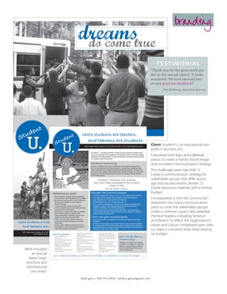 branding
                                                                                                                 dreams
                                                                                                                  do come true
                                                                                                                                                                                                                                                               testimonial
                                                                                                                                                                                                                                                            “Thank you for the great work you
                                                                                                                                                                                                                                                            did on the annual report! It looks
                                                                                                                                                                                                                                                            wonderful. We have received lots
                                                                                                                                                                                                                                                            of very positive feedback!”
                                                                                                                                                                                                                                                                    Dan Kimberg, executive director




                    en              t
                tud
                                                                                  STUDENT U. 2008 ANNU AL R EPORT
                                                                                                      t                     where students are teachers,
            S                                                          en
                    U.                                   S         tud
                                                                            U.
                                                                                                                                             and teachers are students
                                                                                                                                   3601 Ridge Road | Durham, NC 27705 | 919.287.1729 | http://studentu.da.org


                                                                                                                                                     Dream: to inspire Durham middle school students to believe that
                                                                                                                                                     they can succeed in an academic environment and to motivate college
                                                                                                                                                     students to pursue careers in public education and serve as advocates
                                                                                                                                                                                                                                                            Client: Student U., an educational non-
                                                                                                                                                                                                                                                            profit in Durham, N.C.
                                                                                                                                                                                                                                                            I reworked their logo and collateral
                                                                                                                                                     for children around the world.
                                                                                                                                                                                                                                                            pieces to create a holistic brand image
ents                                                                                                                                                 Building A Community                                                                                   and consistent communication strategy.
orld
                                                                                                                                                     Student U. makes a three-year commitment to its students starting with a
                                                                                                                                                     free, six-week summer enrichment program. Triangle-area college students
                                                                                                                                                     teach and lead Durham middle schoolers at Durham Academy. At the end of
                                                                                                                                                     the summer, the students and teachers have formed a Student U. community
                                                                                                                                                                                                                                                            The challenges were two-fold. 1)
ents
 hey
                                                                                                                                                     and stay in touch throughout the school year with weekly tutoring sessions
                                                                                                                                                     and monthly outings.                                                                                   Create a communication strategy for
 udent
 ers to
 ngible
                                                                                                                                                               “Student U. has given me a purpose,                                                          stakeholder groups that differ across
 ust a                                                                                                                                                      and I don’t mean a purpose for the summer,                                                      age and socioeconomic divides. 2)
started                                                                                                                                                                   I mean for life.”
                                                                                                                                                                                       Ms. Mary, Student U. teacher                                         Create attractive materials with a limited
held a
escue
                                                    Achieving our goals                                                                              Educate: the summer program                                                                            budget.
                                                                                                                                                       •	 Five days a week from 7:30 a.m. to 4 p.m. Free aftercare until 5:30 p.m.
ted 92                                               •	 Many Student U. middle school participants
                                                        will	be	the	first	in	their	families	to	go	to	college.
                                                     •	 By the end of summer 2007, 84% of students
                                                                                                                                                       •	 Four rigorous core classes and two electives with daily homework.
                                                                                                                                                       •	 High expectations for both teachers and students.
                                                                                                                                                                                                                                                            I incorporated a “Join the Community”
rive that
                                                        felt they could master the skills taught in
                                                        school next year.
                                                                                                                                                       •	 Student-teacher ratio: 3:1. Average class size: 6.
                                                                                                                                                       •	 Core curriculum developed by Durham Public Schools specialists and
                                                                                                                                                                                                                                                            statement into every communication
                                                     •	 Compared to 86% before summer 2007,                                                               Student U. program staff. Elective classes developed by Student U.
x sites                                                 100% of students are very sure they are going                                                     teachers according to their individual expertise.                                                 piece to unite the stakeholder groups
hange,                                                  to graduate from high school.                                                                  •	 Field trips and community events: Beaufort Marine Lab, Duke Lemur
County                                               •	 By the end of summer 2007, 86% of students
                                                        were looking forward to middle school.
                                                                                                                                                          Center, Nasher Museum, Community Service Day, Student U. Olympics,
                                                                                                                                                          Talent Show and Durham Day.
                                                                                                                                                                                                                                                            under a common cause. I also adopted
                                                     •	 Class participation increased in all four core
                                                        subjects by the end of summer 2007.                                                            Grow: the year-round program                                                                         themed headers, including “achieve”
                                                     •	 100% of summer 2007 teachers say they

            where students are teachers,                would now consider teaching as a possible
                                                                                                                                                       •	 One-on-one weekly tutoring sessions with summer teachers and other
                                                                                                                                                          volunteers.                                                                                       and “dream,” to reflect the organization’s
                                                        career path.                                                                                   •	 Monthly mentoring trips led by summer teachers and planned by Student

               and teachers are students
                                                     •	 Summer 2007 students improved in all four                                                         U. program staff. Past events include a trip to a ropes course, watching a                        values and culture. I employed spot color
w                                                       core subjects. They made triple-digit gains in                                                    Duke football game, touring the Ginger Young Art Gallery and marching in

usly
                                                        math, social studies and science.                                                                 the Martin Luther King Jr. Day Parade.
                                                                                                                                                                                                                                                            to create a consistent look while staying
               3601 Ridge Road | Durham, NC 27705 | 919.287.1729
                              http://studentu.da.org   Advisory               Board                        •	 Amanda Dorsey, Co-Founder of Student U.,
                                                                                                              Duke University student
                                                                                                                                                                  •	 David Malone, Director of Undergraduate
                                                                                                                                                                     Studies, Program in Education, Duke University                                         on budget.
                                                     •	 Tony Brown, President, Robertson                   •	 Leslie Holdsworth, Development Director,            •	 Eric Mlyn, Executive Director, DukeEngage        Join The Student U.
                                                                                                                                                                                                                      Community!
                                                        Scholars Program                                      Durham Academy                                      •	 Omega Curtis Parker, Durham Public School
                                                     •	 Beth Anderson, Vice President for Foundation       •	 Priscilla Ching, parent of Student U. teacher and      Board Member
                                                        Relations, Teach for America                          tutor; Durham Academy Trustee                       •	 Jan Riggsbee, Director, Elementary Teacher
                                                     •	 Heidi Carter, Durham School Board Member           •	 Daniel Kimberg, Co-Founder and Director of             Preparation Program, Duke University
                                                                                                                                                                                                                      Whether you want to be a student,
                                                     •	 Anthony Clay, Past Board President, Junior            Student U.                                          •	 Mary Williams, Co-Founder of Student U.,         a teacher, a volunteer, a community
                                                        Leadership Durham; College Counselor,              •	 Bela Kussin, Trustee and Chair of Trustees             Middle School teacher at Key Charter Academy     partner or you just want to stop by
                                                                                                                                                                                                                      and see what we’re all about, our
                 Work included                          Durham Academy
                                                     •	 Chena Flood, Director, University-School Teacher
                                                        Education Program, NCCU
                                                                                                              Diversity Committee, Durham Academy
                                                                                                           •	 Charles Lovelace, Executive Director, Morehead
                                                                                                              Foundation, UNC-CH
                                                                                                                                                                     in Washington, D.C.
                                                                                                                                                                  •	 Chair: Michael Ülkü-Steiner, Upper School
                                                                                                                                                                     Director, Durham Academy
                                                                                                                                                                                                                      door is always open.

                       an annual                    inspire create build achieve grow think dream empower lead experience invent play love imagine
                    report (top),
                 brochure and
                  informational
                      one-sheet.
                                                                                                                         kelly giles • 336.971.8449 • kelly.a.giles@gmail.com
 