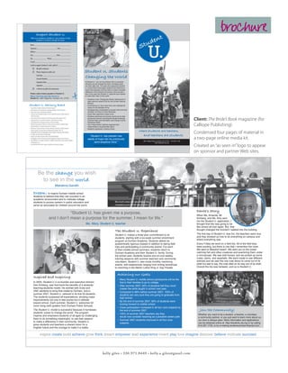 brochure
                                                                                                                                                                                                   t
               Support Student U.
                                                                                                                                                                                 en
                                                                                                                                                                             tud
     With your donations, Student U. can continue to help
            students in Durham change the world.



                                                                                                                                                                      S
                                                                                                                                                                                  U.
     Name __________________________________
     Signature ___________________ Date__________
     Address _________________________________
     City ______________________ State __________
     Zip _____________ Phone __________________
     E-mail __________________________________
     I wish to support Student U. with a gift of $ ___________
               My gift is enclosed.
               Please charge my credit card.                                                 Student U. Students
                Card Type __________________________
                Account Number ______________________
                                                                                              Changing the World
                Expiration Date _______________________                                       At Student U., we not only believe that our students
                                                                                              will grow up and change the world, we believe they
                Signature __________________________                                          can start right now. The open and supportive Student
                                                                                              U. environment encourages students and teachers to
               I wish for my gift to be anonymous.                                           share their passions and use them to make a tangible
                                                                                              difference in the Durham community. Here are just a
     Please make checks payable to Student U.                                                 few of the ways that Student U. students have started
     Return this form and mail checks to:                                                     to make their mark on the world:
     Student U. | 3601 Ridge Rd. | Durham, N.C. 27705
                                                                                               •	 Students in the “Change the World” elective held a
                                                                                                  bake sale and raised $130 for the Durham Rescue
                                                                                                  Mission.
Student U. Advisory Board                                                                      •	 Ernie Monroe Jr. led a shoe drive and collected 92
•	   Tony Brown, President, Robertson Scholars Program                                            shoes for the Salvation Army.
•	   Beth Anderson, Vice President for Foundation Relations, Teach for America                 •	 Shydayja King orchestrated a canned food drive that
•	   Heidi Carter, Durham School Board Member                                                     donated 142 cans to Urban Ministries.
•	   Anthony Clay, Past Board President, Junior Leadership Durham; College Counselor,          •	 Kayla Tate organized a talent show.
     Durham Academy                                                                            •	 Students performed community service at six sites
•	
•	
     Chena Flood, Director, University-School Teacher Education Program, NCCU
     Amanda Dorsey, Co-Founder of Student U., Duke University student
                                                                                                  during the summer, including the Scrap Exchange,
                                                                                                  Durham Parks and Recreation and Orange County                                                                                 Client: The Bride’s Book magazine (for
•	   Leslie Holdsworth, Development Director, Durham Academy                                      Semaritan Relief.
•	
•	
     Priscilla Ching, parent of Student U. teacher and tutor; Durham Academy Trustee
     Daniel Kimberg, Co-Founder and Director of Student U.
                                                                                               •	 The “Planet Patrol” elective organized and
                                                                                                  implemented a recycling litter patrol.
                                                                                                                                                                                                                                Calliope Publishing)
•	   Bela Kussin, Trustee and Chair of Trustees Diversity Committee, Durham Academy            •	 Students organized a science share.
•	   Charles Lovelace, Executive Director, Morehead Foundation, UNC-CH
                                                                                                                                                                     where students are teachers,
•	   David Malone, Director of Undergraduate Studies, Program in Education, Duke University                                                                                                                                     Condensed four pages of material in
•	   Eric Mlyn, Executive Director, DukeEngage
                                                                                                   “Student U. has planted new                                              and teachers are students
                                                                                                                                                                                                                                a two-page online media kit.
•	   Omega Curtis Parker, Durham Public School Board Member
•	
•	
     Jan Riggsbee, Director, Elementary Teacher Preparation Program, Duke University
     Mary Williams, Co-Founder of Student U., Middle School teacher at Key Charter Academy
                                                                                                 seeds of hope into my previously
                                                                                                                                                                            3601 Ridge Road | Durham, NC 27705 | 919.287.1729
     in Washington, D.C.                                                                               semi-skeptical mind.”                                                               http://studentu.da.org
•	   Chair: Michael Ülkü-Steiner, Upper School Director, Durham Academy
                                                                                                        Haley Carter, Student U. volunteer
                                                                                                                                                                                                                                Created an “as seen in” logo to appear
                                                                                                                                                                                                                                on sponsor and partner Web sites.



                   Be the change you wish
                     to see in the world.
                                                      Mahatma Gandhi

          Dream: to inspire Durham middle school
          students to believe that they can succeed in an
          academic environment and to motivate college
          students to pursue careers in public education and                                                                         Miss Jewel’s science class tests their egg-drop
          serve as advocates for children around the world.                                                                          contraptions as part of their study of physics.

                                                                                                                                                                                                                                 Dante’s Story
                                                     “Student U. has given me a purpose,                                                                                                                                         When Ms. Amanda, Mr.
                                         and I don’t mean a purpose for the summer, I mean for life.”                                                                                                                            Kimberg, and Ms. Amy sent
                                                                                                                                                                                                                                 me the Student U. application, I
                                                                                              Ms. Mary, Student U. teacher                                                                                                       thought that this was going to be
                                                                                                                                                                                                                                 like school all over again. But that
                                                                                                                                                                                                                                 thought changed the moment I walked into the building.
                                                                                                                                     The Student U. Experience
                                                                                                                                     Student U. makes a three-year committment to its                                            The first day of Student U. was fun, the teachers were nice
                                                                                                                                     students, starting with a six-week summer enrichment                                        and they showed us how to do everything on campus and
                                                                                                                                                                                                                                 where everything was.
                                                                                                                                     program at Durham Academy. Students attend six
                                                                                                                                     academically rigorous classes in addition to taking field                                   Every Friday we went on a field trip. All of the field trips
                                                                                                                                     trips and participating in community events. For each                                       were exciting, but there is one that I remember the most.
                                                                                                                                     of their middle school summers, students return to                                          We went to Beaufort beach. We went out on the ocean
                                                                                                                                     Durham Academy and their Student U. family. During                                          catching fish and other creatures and examining them under
                                                                                                                                     the school year, students receive one-on-one weekly                                         a microscope. We saw wild horses, and we picked up some
                                                                                                                                     tutoring sessions with summer teachers and community                                        crabs, clams, and seashells. We went inside to see different
                                                                                                                                     volunteers. Student U. also hosts monthly mentoring                                         animals and we saw this one crab about to come out of its
                                                                                                                                     events, with experiences ranging from writing workshops                                     shell but sad to say, the crab died on its way out of its shell.
                                                                                                                                     to marching in the Martin Luther King Jr. Day Parade.                                       Overall the trip was fantastic, and so is Student U.


                                                                                                                                        Achieving our Goals
          Inspired and Inspiring
                                                                                                                                        •	 Many Student U. middle school participants will be the
          In 2005, Student U.’s co-founder and executive director,                                                                         first in their families to go to college.
          Dan Kimberg, saw first-hand the benefits of a students-                                                                       •	 After summer 2007, 84% of students felt they could
          teaching-students model. He worked with Duke and                                                                                 master the skills taught in school next year.
          UNC students to bring that model to Durham, and in                                                                            •	 Compared to 86% before summer 2007, 100% of
          summer 2007, Student U. ushered in its first 50 students.                                                                        students are very sure they are going to graduate from
          The students surpassed all expectations, showing major                                                                           high school.
          improvements not only in test scores but in attitude
                                                                                                                                        •	 By the end of summer 2007, 86% of students were
          toward school. Each summer, Student U. welcomes 50
                                                                                                                                           looking forward to middle school.
          more rising sixth graders from Durham Public Schools.
                                                                                                                                        •	 Class participation increased in all four core subjects by
          The Student U. model is successful because it harnesses                                                                          the end of summer 2007.                                                                  Join the Community!
          students’ power to change the world. The program                                                                              •	 100% of summer 2007 teachers say they                                                  Whether you want to be a student, a teacher, a volunteer,
          inspires and empowers students of all ages by challenging                                                                        would now consider teaching as a possible career path.                                 a community partner, or you just want to learn more about us,
          them to do something meaningful, to use their passion
                                                                                                                                        •	 Summer 2007 students improved in all four core                                         our door is always open. More information and applications
          to make a difference in their community. Student U.
                                                                                                                                           subjects.                                                                              can be obtained online at http://studentu.da.org or by calling
          gives students and teachers a shared vision for a                                                                                                                                                                       919.287.1729, or by e-mailing studentudurham@gmail.com.
          brighter future and the courage to make it a reality.

                       inspire create build achieve grow think dream empower lead experience invent play love imagine discover believe motivate succeed




                                                                                                                    kelly giles • 336.971.8449 • kelly.a.giles@gmail.com
 