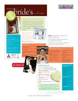 www.                                                                                                                                                                              collateral
          IDE’S BO
     BR
          2006       O
                                                                                                      .com
E




                        K
TH




     AWARD
            G
                         CE

     WINNIN
PU




                        EN



                 ARDS
BL




        PEX AW
                     LL




     C A
      AT            E
                                               www.thebridesbook.com
     I




         I O N E XC

                                                The Bride’s Book is the only North Carolina wedding
                                                website anchored by a professionally designed, award-
                                                winning premier publication. The magazine enhances
                                                the website and ensures complete and total coverage
                                                of the area’s wedding
                                                resources.

                                               “I have been very pleased with
                                               your service. The lead list
                                               gives me fast access to many
 key stats:                                    potential customers, while the
                                                                                                                                       Client: The Bride’s Book magazine (for
 80,000 visitors per month                     website is a good shop window                                                           Calliope Publishing)
                                               for my work and offers a good
 Supported by a magazine with a
 distribution of 60,000 in the southeast
                                                                                                                                       Condensed four pages of material in a
                                               portal into my own website.”
 Highly ranked on top search engines in                                                                                                two-page online media kit.
                                               Neil Boyd, Neil Boyd Photography
 the southeast
 Multi-award winning
                                                                                                                                       Created an “as seen in” logo to appear on
 High renewal rate of 91% - advertisers         promotion:                                                                             sponsor and partner Web sites.
 love us!
                                                The website is heavily promoted in our award-winning magazine with a read-
 National website currently focusing            ership of 120,000 brides.
 on the Southeast with a plan for rapid
 growth in the next 12 months                   We began regional and national web ad campaigns which will bring more visi-
                                                tors to our site.
                                                                                                                                          advertisers love us!
 Added value: all advertisers receive a real                                                                                              Comprehensive website anchored by the         • TruNk ShOWS & EvENTS list your
 ad, with image and copy, weblink, bridal       Our search engine optimization team works through out the year to maintain                Southeast’s only award-winning wedding          events with a link
 leads and more!                                top placement in the major search engines that account for virtually all web              magazine with readership of 60,000 in         • WEddiNg FavOrS & giFTS market
                                                                                                                                          the Carolinas
                                                searches.                                                                                                                                 to brides directly
                                                                                                                                          Brides describe our website and               • iNduSTry TrENdSwrite an
                                                We partner with various wedding sites and participate in major NC wedding                 publication as “the most useful resource        advertorial promoting your business
                                                expos and shows and many throughout the southeast throughout the year.                    available to regional brides”                   with link and bio
                                                                                                                                          #1 overall wedding website in NC              • rEal BridES showcase actual
                                                                                                                                          We offer so many ways for you to promote        weddings
                                                                                                                                          your businesses and products:                 • CONTESTS & PrOMOTiONS for
                                                                                                                                          • Marketplace - local and national              Fall/Winter 2007 we’re featuring two
                                                                                                                                            listings                                      promotions: a dinner for Two and
                                                                                                                                                                                          Complete Wedding giveaway




                                                                                                    brides love us!                                                                           advertising rates
                                                                                                                                                                                              FEATURED AD $500
                                                                                                    WEDDING 101: planning worksheets to get started                                           • rotating Banner ad on all site pages
                                                                                                                                                                                              • Top of category listing highlighted in
                                                                                                    BUDGETS & PLANNING: setting and staying within your budget
                                                                                                                                                                                                gold
                                                                                                    BRIDAL ETIQUETTE: answers to your most pressing etiquette and                             • directory listing in up to 6 categories
                                                                                                    dilemma questions from Miss Etta                                                          • unlimited description of services
                                                                                                                                                                                              • up to 6 images
                                                                                                    FASHION TRENDS: articles written by local                                                 • direct link to your website
                                                                                                    professionals                                                                             • direct email from our website to yours
                                                                                                                                                                                              • all contact info
                                                                                                    TRUNK SHOWS & EVENTS: wedding                                                             • Editorial and photo opportunities in
                                                                                                    shows, exclusive trunk shows and special                                                    our magazine
                                                                                                    events                                                                                    • Bridal leads

                                                                                                    WEDDING FAVORS & GIFTS: shop for                                                          PREMIUM AD $250
                                                                                                    all the details online                                                                    • Top of category listing just beneath
                                                                                                                                                                                                Featured advertisers
                                                                                                    MARKETPLACE: local and national                                                           • directory listing in up to 3 categories
                                                                                                    reasources                                                                                • 250 word description of services
                                                                                                                                                                                              • up to 2 images
                                                                                                    REAL BRIDES: see photos of local weddings and get                                         • direct link to your website
                                                                                                    great ideas                                                                               • direct email from our website to yours
                                                                                                                                                                                              • all contact info
                                                                                                                                                                                              • Editorial and photo opportunities in
                                                                                                                                                                                                our magazine
                                                                                                          To sign up, simply go to www.TheBridesBook.com/                                     • Bridal leads
                                                                                                     advertise and choose your package. Follow the instructions
                                                                                                                                                                                              STANDARD AD $125
                                                                                                               and your ad will be up in 24 hours or less.                                    • direct link to your website
                                                                                                                                                                                              • direct email from our website to yours
                                                                                                       NO CONTRACTS, NO FUSS, JUST RESULTS                                                    • all contact info
                                                                                                                                                                                              • Bridal leads


                                                                                                                                     The Bride’s Book • 103 Portsmith Place, Chapel Hill NC 27516
                                                                                                                                  Phone: (919) 593-1472 • Fax: (919) 869-1386 • www.thebridesbook.com




                                                                  kelly giles • 336.971.8449 • kelly.a.giles@gmail.com
 