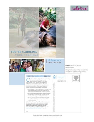 collateral




Y OU ’R E CAROLINA
   YO UR CAROLINA



                                                                                                                                                                                                                                            Client: UNC-CH Office of
                                                                                                                                                                                                                                            Development
                                                                                                                                                                                                                                            Designed postcard that was sent to
                                                                                                                                                                                                                                            more than 10,000 young alumni.

             serving carolina proud                                                                                                                                                                                                                      Nonprofit




          C
                                                                                                                                                                                                                                                        Organization
                    arolina students are giving back to their communities,                                                                                                                                                                               US Postage
                carolina the world through the Public
                  the nation and annual fund                                                                                                                                                                            208 W. Franklin Street
                                                                                                                                                                                                                                                            PAID
                        annualfund.unc.edu
                  Service Scholars (PSS) program at the Carolina                                                                                                                                                        Chapel Hill, NC 27516
                                                                                                                                                                                                                                                       Permit No. 177

          Center for Public Service. The Center was established in
                                                                                   dinner to benefit NC Children’s Hospital; Priyanka Rao ’08 – Xicotepec Project, Mexico; Andrew Chen ’07 – Manav Sadhna NGO, India.




          1999 through a private gift from a generous UNC alumna
                                                                                   Pictured clockwise from top: Susan Tart ’07 – Sri Lanka Navy tsunami relief; Zach Torres-Fowler ’07 – Alpha Chi Omega spaghetti




          who believed in strengthening the University’s public service
          commitment by promoting scholarship and engagement.
          How are Public Service Scholars making Carolina proud?
            •	 Since its inception in 2003, 2,500 students in the Public Service
               Scholars program have performed over 350,000 hours of
               service that would translate to nearly $7 million in paid work.
            •	 66% of service was completed in North Carolina for hundreds
               of worthwhile organizations like UNC Hospitals, Habitat for
               Humanity and the Orange County Rape Crisis Center.
            •	 19% was performed internationally with education, health
               care and disaster relief in countries from Mexico to India to
               Sri Lanka and beyond.
          Gifts to the Carolina Annual Fund allow the University to enrich
          the student experience and reach out to those in need with
          programs like PSS at the Carolina Center for Public Service.
          Gifts to your Carolina can be worth even more this
          academic year through the Holsenbeck Challenge. Visit
          http://annualfund.unc.edu/challenge to learn how.


          SJM



                              kelly giles • 336.971.8449 • kelly.a.giles@gmail.com
 