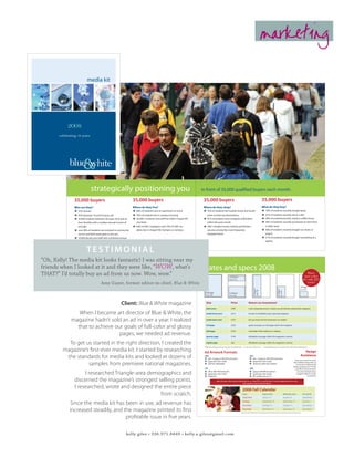 marketing

                           media kit




            2008
       celebrating 10 years




                &
             blue white

                              strategically positioning you                                                                                       in front of 35,000 qualified buyers each month.

                35,000 buyers                                             35,000 buyers                                                            35,000 buyers                                                                                            35,000 buyers
                Who are they?                                             Where do they live?                                                      Where do they shop?                                                                                      What do they buy?
                Î 52% women                                               Î 48% of students rent an apartment or home                              Î 70% of students list Franklin Street and South-                                                        Î 78% of students recently bought pizza
                Î 45% between 18 and 29 years old                         Î 39% of students live in campus housing                                   point as their top destinations                                                                        Î 67% of students recently ate at a deli
                Î 25,000 students between the ages of18 and 25            Î 20,000+ students and staff live within Chapel Hill                     Î 81% of students have shopped at Wal-Mart                                                               Î 58% of studentsrecently visited a coffee house
                  from families with a median annual income of              city limits                                                              within the past month                                                                                  Î 56% of students recently purchased an item from
                  $97,000                                                 Î 64% of UNC employees and 73% of UNC stu-                               Î UNC’s Student Stores, Eckerd and Border’s                                                                a video store
                Î over 90% of students are involved in community            dents live in Chapel Hill, Durham or Carrboro                            are also among the most frequently-                                                                    Î 46% of students recently bought ice cream or
                  service and 60% participate in the arts                                                                                            shopped stores                                                                                           yogurt
                Î 10,000 faculty and staff with combined annual                                                                                                                                                                                             Î 31% of students recently bought something at a
                  income of over $1 billion                                                                                                                                                                                                                   bakery
                                                Statistics taken from the 2005 Chapel Hll Data Book and Daily Tar Heel Market Statistics Survey


                          testimonial
“Oh, Kelly! The media kit looks fantastic! I was sitting near my
friends when I looked at it and they were like, “WOW, what’s                                                                                       Rates and specs 2008
THAT?” I’d totally buy an ad from us now. Wow, wow.”                                                                                                                                          ¼ Page H
                                                                                                                                                                                                                                                                                                                                                         Have
                                                                                                                                                                                                                                                                                                                                                      spot color
                                                                                                                                                                                              3.5 x 7.5                                                                                                                                              for only $25
                                       Amy Guyer, former editor-in-chief, Blue & White                                                                                                                                                                                                                                                                   extra!
                                                                                                                                                                                                                                                                                                                                               1
                                                                                                                                                                                                                                                                                                                                                /8 Page
                                                                                                                                                                                                                                                                                                                                               3 x 2.25
                                                                                                                                                                                                                                          ½ Page V




                                                                                                                                                                                                                                                                                              ¼ Page V
                                                                                                                                                                                                                                          3.5 x 10




                                                                                                                                                                                                                                                                                              3. x 4.5




                                                                                                                                                     Full Page                               ½ Page H
                                                                                                                                                     7.5 x 10                                7.5 x 4.5



                                                            Client: Blue & White magazine                                                             Size                                     Price                            Return on investment
                                                                                                                                                      back cover                               $395                             most valued placement--readers see ad without opening the magazine

                 When I became art director of Blue & White, the                                                                                      inside front cover                       $315                             ad seen immediately upon opening magazine


              magazine hadn’t sold an ad in over a year. I realized                                                                                   inside back cover                        $275                             lets you leave the last impression on readers


                that to achieve our goals of full-color and glossy                                                                                    full page                                $250                             good coverage on a full page within the magazine

                                                                                                                                                      half page                                $165                             noticeable while audience is reading
                                  pages, we needed ad revenue.                                                                                        quarter page                             $100                             affordable coverage within the magazine’s content


           To get us started in the right direction, I created the                                                                                    eighth page                              $65                              affordable coverage within the magazine’s content


         magazine’s first-ever media kit. I started by researching
                                                                                                                                                   *Advertisers wishing to purchase more than one advertisement — for the same or future issues — can get additional ads at a discounted rate of 10% off the original list price.

                                                                                                                                                   Ad Artwork Formats                                                                                                                                                                                 Design
          the standards for media kits and looked at dozens of                                                                                     .PDF
                                                                                                                                                   Î pdf - images @ 300 DPI/resolution
                                                                                                                                                                                                                                 .EPS
                                                                                                                                                                                                                                 Î eps - images @ 300 DPI/resolution
                                                                                                                                                                                                                                                                                                                                                   Assistance
                                                                                                                                                                                                                                                                                                                                    Once you commit to an ad,
                                                                                                                                                   Î grayscale color mode                                                        Î grayscale color mode
                   samples from premiere national magazines.                                                                                       Î all fonts imbedded                                                          Î all fonts made into outlines
                                                                                                                                                                                                                                                                                                                                   Blue & White will provide up
                                                                                                                                                                                                                                                                                                                                     to one hour of discounted
                                                                                                                                                                                                                                                                                                                                  design assistance for $15. We
                                                                                                                                                   .TIF                                                                          .JPG                                                                                               can offer further assistance

                      I researched Triangle-area demographics and                                                                                  Î tiff @ 300 DPI/resolution
                                                                                                                                                   Î grayscale color mode
                                                                                                                                                   Î flattened
                                                                                                                                                                                                                                 Î jpeg @ 300 DPI/resolution
                                                                                                                                                                                                                                 Î grayscale color mode
                                                                                                                                                                                                                                 Î file quality max of 12
                                                                                                                                                                                                                                                                                                                                       at a rate of $40 per hour,
                                                                                                                                                                                                                                                                                                                                      charged in fifteen-minute
                                                                                                                                                                                                                                                                                                                                                     increments.

                 discerned the magazine’s strongest selling points.                                                                                                    Ads with spot color must be submitted as .ai, .indd, PDF, or .psd formats. Contact kagiles@email.unc.edu
                                                                                                                                                                                                       with questions about ad formatting.

                 I researched, wrote and designed the entire piece                                                                                                                                                 2008 Fall Calendar
                                                     from scratch.                                                                                                                                                 Issue
                                                                                                                                                                                                                   September
                                                                                                                                                                                                                                                              Space close
                                                                                                                                                                                                                                                              August 15
                                                                                                                                                                                                                                                                                                           Materials close
                                                                                                                                                                                                                                                                                                           August 18
                                                                                                                                                                                                                                                                                                                                                     On stands
                                                                                                                                                                                                                                                                                                                                                     September 1


              Since the media kit has been in use, ad revenue has                                                                                                                                                  October
                                                                                                                                                                                                                   November
                                                                                                                                                                                                                                                              September 10
                                                                                                                                                                                                                                                              October 10
                                                                                                                                                                                                                                                                                                           September 12
                                                                                                                                                                                                                                                                                                           October 13
                                                                                                                                                                                                                                                                                                                                                     October 1
                                                                                                                                                                                                                                                                                                                                                     November 1

             increased steadily, and the magazine printed its first                                                                                                                                                December                                   November 10                                  November 12
                                                                                                                                                                                                                *Please note that the above dates are for planning purposes only. Please confirm all closing dates with your sales representative.
                                                                                                                                                                                                                                                                                                                                                     December 1



                                      profitable issue in five years.

                                                                  kelly giles • 336.971.8449 • kelly.a.giles@gmail.com
 