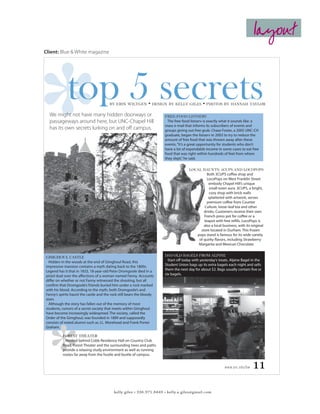 layout
Client: Blue & White magazine




             top 5 secrets              by erin wiltgen

  We might not have many hidden doorways or
                                                                • design by kelly giles • photos by hannah taylor

                                                                       FREE-FOOD LISTSERV
  passageways around here, but UNC-Chapel Hill                           The free-food listserv is exactly what it sounds like: a
                                                                       mass e-mail that informs its subscribers of events and
  has its own secrets lurking on and off campus.                       groups giving out free grub. Chase Foster, a 2005 UNC-CH
                                                                       graduate, began the listserv in 2003 to try to reduce the
                                                                       amount of free food that was thrown away after these
                                                                       events. “It’s a great opportunity for students who don’t
                                                                       have a lot of expendable income in some cases to eat free
                                                                       food that was right within hundreds of feet from where
                                                                       they slept,” he said.

                                                                                      LOCAL HAUNTS: 3CUPS AND LOCOPOPS
                                                                                               Both 3CUPS coffee shop and
                                                                                               LocoPops on West Franklin Street
                                                                                                embody Chapel Hill’s unique
                                                                                                 small-town aura. 3CUPS, a bright,
                                                                                                 cozy shop with brick walls
                                                                                                splattered with artwork, serves
                                                                                               premium coffee from Counter
                                                                                              Culture, loose-leaf tea and other
                                                                                             drinks. Customers receive their own
                                                                                             French press pot for coffee or a
                                                                                             teapot with free refills. LocoPops is
                                                                                             also a local business, with its original
                                                                                           store located in Durham. This frozen
                                                                                         pops stand is famous for its wide variety
                                                                                          of quirky flavors, including Strawberry
                                                                                          Margarita and Mexican Chocolate.


GIMGHOUL CASTLE                                                        DAY-OLD BAGELS FROM ALPINE
  Hidden in the woods at the end of Gimghoul Road, this                  Start off today with yesterday’s treats. Alpine Bagel in the
impressive mansion contains a myth dating back to the 1800s.           Student Union bags up its extra bagels each night and sells
Legend has it that in 1833, 18-year-old Peter Dromgoole died in a      them the next day for about $2. Bags usually contain five or
pistol duel over the affections of a woman named Fanny. Accounts       six bagels.
differ on whether or not Fanny witnessed the shooting, but all
confirm that Dromgoole’s friends buried him under a rock marked
with his blood. According to the myth, both Dromgoole’s and
Fanny’s spirits haunt the castle and the rock still bears the bloody
stain.
  Although the story has fallen out of the memory of most
students, rumors of a secret society that meets within Gimghoul
have become increasingly widespread. The society, called the
Order of the Gimghoul, was founded in 1889 and supposedly
consists of noted alumni such as J.L. Morehead and Frank Porter
Graham.

          FOREST THEATER
            Nestled behind Cobb Residence Hall on Country Club
          Road, Forest Theater and the surrounding trees and paths
          provide a relaxing study environment as well as running
          routes far away from the hustle and bustle of campus.


                                                                                                             www.unc.edu/bw    11

                                          kelly giles • 336.971.8449 • kelly.a.giles@gmail.com
 