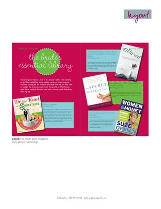 layout


          {read} B E S T           BOOKS                                                                                                                                                                                    BEST BOOKS                    {read}


                 the bride’ss
                  the bride’
                                                                                                                                                 Altared: Bridezillas, Bewilderment, Big Love, Breakups,
                                                                                                                                                 and What Women Really Think About Contemporary
                                                                                                                                                 Weddings.
                                                                                                                                                 Colleen Curran, 2007




             essential library
             essential library                                                                                                                   Smart women writers sound off about their true feelings
                                                                                                                                                 about weddings. Some admit to dreaming of the day all their
                                                                                                                                                 lives. Others talk about living in fear of the bridal salon. A
                                                                                                                                                 myriad of perspectives on the ritual that surrounds one of
                                                                                                                                                 life’s biggest changes.




                 Got a long car ride or a wait at the doctor’s office with nothing
                 to do? Stop reshuffling those seating cards and check out our
                                                                                                                                                                                               The Secret Power of Yoga: A Woman’s Guide to the Heart
                 essential reading list for brides. If you read them all, you’ll be able                                                                                                       and Spirit of Yoga Sutras
                 to budget like an accountant, invest like you’re on Wall Street,                                                                                                               Nischala Joy Devi, 2007
                 relax like a yogi and discover how other women really feel about
                 their big day.                                                                                                                                                                    Is wedding stress bringing you down? This book focuses on the
                                                                                                                                                                                                    emotional and spiritual benefits of yoga specifically for women.
                                                                                                                                                                                                     It also includes suggested practices to help you relax and
                                                                                                                                                                                                      recharge.




                                               Tie the Knot on a Shoestring
                                               Leah Ingram, 2007

                                                The average cost of a wedding in the United States is now
                                                nearly $30,000. But what if you could allocate a portion of
                                                 that to the honeymoon or a down payment on a house?                                                  Women & Monday: owning the Power to Control
                                                  This book is full of advice on how to downsize the price
                                                  without going cheap. It also shows couples how to set a
                                                                                                                                                      Your Destiny
                                                   realistic budget and plenty of tips for saving on everything                                       Suze Orman, 2007
                                                    including attire, site fees, photography, flowers and even
                                                     the honeymoon. It also includes a section on how to save                                         Just because you’re combining bank accounts doesn’t
                                                      if you’re having a destination wedding.                                                         mean you should stop being an active partner in
                                                                                                                                                      the management of your finances. As a woman
                                                                                                                                                      you can and should invest, save and handle debt
                                                                                                                                                      responsibilities. You owe it to yourself to stay
                                                                                                                                                      educated and involved.




                                                                                                                                   TheBridesBook_Fall2007.indd 59                                                                                               9/19/07 11:06:30 AM

Client: The Bride’s Book magazine
  TheBridesBook_Fall2007.indd 58                                                                             9/19/07 11:05:44 AM




(for Calliope Publishing)




                                                                              kelly giles • 336.971.8449 • kelly.a.giles@gmail.com
 