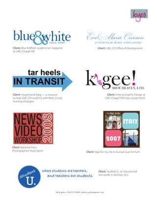 logos

                                                                      Eve Marie Carson
   
blue white                    since   1998
Client: Blue  White, student-run magazine
at UNC-Chapel Hill
                                                                                    junior-year merit scholarship
                                                                      The University of North Carolina at Chapel Hill
                                                                                    Client: UNC-CH Office of Development
                                                                      Office of Development
                                                                      208 W. Franklin Street
                                                                      Chapel Hill, NC 27599-6100




                             Kelly Giles




Client: my personal blog — a resource
                                                                     k gee!                                 SHOE HEAVEN, LTD.

                                                                                                     Client: Intro to Graphic Design at
to help UNC-CH students with Web 2.0 job                                                            UNC-Chapel Hill (class assignment)
hunting strategies                                                  Business Card - Front                                       Business Card - Back


                                                                   k gee!
                                                                                                                        k gee!
                                                                                                                                         IT
                                                                                SHOE HEAVEN, LTD.



                                                                    kelly giles, designer                                              SHOE HEAVEN, LTD

                                                        t. 336.760.3260 fax 336.721.1667 c. 336.971.8449
                                                              51 FIFTH AVE. NEW YORK, NEW YORK 10019
                                                                web www.kgee.com email mail@kgee.com
                                                                                                                               sole for the soul



                                                                                k gee!
                                                                                                                                            june 21,
                                                                                                                                            edinbur
Client: National Press                                                                                        SHOE HEAVEN, LTD.
Photographers Association                                              Client: logo for my trip to Europe (just for fun!)
                                                                                                       June 21,
                                                                                                       kelly giles, designer   2007
                                                                                                            Leave RDU
                                                                                                            7:06 a.m.
                                                                                                            United Airlines, 7392
                                                                                                                 Depart: Terminal C
                                                                                         Client: Student U., an educational
                                                                                                                 Seats: 3C, 3D
                                                                                         non-profit in Durham, N.C.

                                                                                                                    Arrive at Dulles (DC)
                                                                                                                    8:10 a.m.
                                                                                                                    Leave at 9:31 a.m.
                                    kelly giles • 336.971.8449 • kelly.a.giles@gmail.com                            United Airlines, 0922
                                                                                                                         Arrive: ???
                                                                                                                         Depart: ???
                                                                                                                         Seats: 30A, 30B               J
 