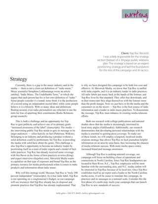 writing



                                                                                                               Client: Yep Roc Records
                                                                                              I was solely responsible for the strategy
                                                                                        section (below) of a 30-page public relations
                                                                                             plan. The strategy is based on an expert
                                                                                        positioning strategy and laid the foundation
                                                                                          for the rest of the campaign and its tactics.


Strategy
     Currently, there is a gap in the music industry and in the        is why we have designed this campaign to be both low-cost and
media — there is not a clear-cut definition of “indie music.”          effective. At Maverick Media, we know that Yep Roc is staffed
Music journalist Seraphina Lotkhamanga wrote an article                with indie experts, and it is an industry leader in indie practices.
entitled, “Indie Music: The Undefinable Term,” in which she            All indie labels put music back in the hands of the listener, and
argues that each person has his or her own definition of “indie.”      Yep Roc lives by that standard. They offer free downloads, and
Some people consider it a sound; some think it is the production       in their transcripts they align themselves with the listener more
of a record using an independent record label, while some people       than the profit margin. Now we just have to let the media and the
believe it is a lifestyle. With so many ideas and definitions          consumers in on the secret — Yep Roc is the best source of indie
floating around, even radio personalities are reluctant to use the     information and a leader in indie music practices. To disseminate
term for fear of upsetting their constituents (Radio Relations         the message, Yep Roc must enhance its existing media relations
group research).                                                       efforts.
     This is both a challenge and an opportunity for Yep                    Both our research with college publications and national
Roc to gain publicity and achieve one of its primary goals:            studies show that the media is increasingly interested in
“increased awareness of the label” (transcripts). The media —          local story angles (Galifianakis). Additionally, our research
the intervening public Yep Roc needs to gets its message to its        demonstrates that developing personal relationships with the
target audiences — relies heavily on fact (Patterson, Wilkins).        media is essential to gaining press coverage. To make use
Belonging to an industry and producing a product without a             of these trends, we will employ a targeted, localized media
solid definition could be problematic for Yep Roc in providing         relations strategy that allows Yep Roc to feed journalists helpful
the media with solid facts about the genre. This challenge is          information on an area-by-area basis, thus increasing the chances
also Yep Roc’s opportunity to become an industry leader by             of media relations success. With more media space comes
positioning itself as a team of indie experts and a model of best      increased brand and message awareness.
indie practices. Yep Roc has already received some coverage
with this flavor in the forms of best practices reviews (King)               Although Yep Roc is seeking national coverage, our
and expert interviews (hypebot.com). Maverick Media wants              campaign will focus on building a base of operations and
to capitalize on that type of exposure and brand Yep Roc as the        connections in North Carolina. Since Yep Roc headquarters are
primary resource for media professionals when it comes to indie        located in Haw River, N.C., Yep Roc employees will be most
products and information about indie music.                            familiar with the surrounding area, and N.C. media outlets will
                                                                       be interested in Yep Roc because of its local ties. Once Yep Roc
     Why will this strategy work? Because Yep Roc is “truly 100        establishes itself as an expert and a leader in the North Carolina
percent independent” (transcripts). As a true indie label, Yep Roc     media scene, it will be easier to translate this campaign, its
is not operating on a conglomerate’s budget, so our campaign           practices and its messages to a national scale. Consider this the
will use resources that Yep Roc already has its disposal and           first phase of a multi-step, multi-year campaign that can launch
promote practices that Yep Roc has already implemented. That           Yep Roc to new standards of success.


                                            kelly giles • 336.971.8449 • kelly.a.giles@gmail.com
 