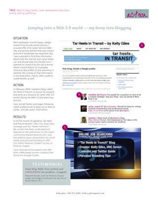 TAGS: Web 2.0, blog, Twitter, career development, education,
writing, editing, publishing
                                                                                                         action
                   jumping into a Web 2.0 world — my foray into blogging

    SITUATION
    With graduation months away, I began
    researching the job-search process. I                                                                    A
    scoured UNC-CH’s Career Services Web
    site, and quickly learned that eye contact
    and a firm handshake are important. But
    I was surprised to find little information
    about how the internet and social media
    can and should play into the job hunt. I
    opened my research to the vast internet,
    where I found dozens of invaluable
    resources about Web 2.0 job searching. It
    seemed silly to keep all that information
    in my head when, clearly, other students
    could benefit, as well.

    ACTION
    In February 2009, I started a blog, called
    Tar Heels in TransitA, to house my research
    and serve as a resource for other UNC-CH                             B
    seniors facing the Web 2.0 job-searching
    process.
    I also joined Twitter and began following
    career professionals to keep up-to-date on
    career- and job-search information.


    RESULTS
    In its first month of operation, Tar Heels
    and Transit earned 1,500+ hits, local news
    coverage and 30+ Twitter mentionsB.                   C
    My content has been syndicated and
    featured on the well-known (in the career
    community) BrazenCareerist.com. I was
    also asked to give a presentation on social
    media and personal branding to UNC-
    CH’s Public Relations Student Society of
    America chapter.
    I also received and accepted a job offer
    from a Web-based resume company that
    found me through Twitter.



                       testimonial
                Great blog, Kelly. Your content and
                commitment are excellent...Congrats.
                Kenneth Hunter, avid Tar Heels in Transit
                reader and budget coordinator for the city of
                Rocky Mount, N.C.




                                                  kelly giles • 336.971.8449 • kelly.a.giles@gmail.com
 