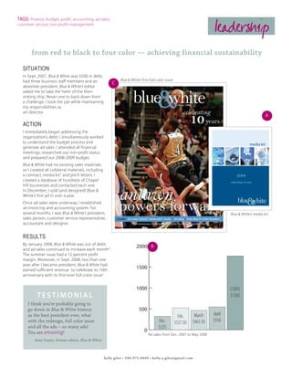 TAGS: finance, budget, profit, accounting, ad sales,
customer service, non-profit management
                                                                                                                            leadership
        from red to black to four color — achieving financial sustainability

   SITUATION
   In Sept. 2007, Blue & White was $500 in debt,
   had three business staff members and an                     Blue & White’s first full-color issue
                                                          C
   absentee president. Blue & White’s editor
   asked me to take the helm of the then-
   sinking ship. Never one to back down from
   a challenge, I took the job while maintaining
   my responsibilities as
   art director.
                                                                                                                                                                 A
   ACTION
   I immediately began addressing the
   organization’s debt. I simultaneously worked
   to understand the budget process and                                                                                                              media kit
   generate ad sales. I attended all financial
   meetings, researched our non-profit status
   and prepared our 2008-2009 budget.
   Blue & White had no existing sales materials,
   so I created all collateral materials, including
   a contract, media kitA and pitch letters. I                                                                                          2008
   created a database of hundreds of Chapel                                                                                        celebrating 10 years
   Hill businesses and contacted each one.
   In December, I sold (and designed) Blue &
   White’s first ad in over a year.
   Once ad sales were underway, I established
   an invoicing and accounting system. For
                                                                                                                                            &
                                                                                                                                         blue white
   several months, I was Blue & White’s president,                                                                                 Blue & White’s media kit
   sales person, customer service representative,
   accountant and designer.


   RESULTS
   By January 2008, Blue & White was out of debt,
   and ad sales continued to increase each monthB.
                                                                          2000 B
   The summer issue had a 12 percent profit
   margin. Moreover, in Sept. 2008, less than one
   year after I became president, Blue & White had
   earned sufficient revenue to celebrate its 10th
                                                                          1500
   anniversary with its first-ever full-color issueC.


                                                                          1000                                                     CTOPS
           testimonial                                                                                                             $1765
      I think you’re probably going to
      go down in Blue & White history                                       500
      as the best president ever, what                                                                   Feb.     March    April
      with the redesign, full color issue                                                Dec.          $527.50   $463.50   $550
      and all the ads -- so many ads!                                                    $325
      You are amazing!                                                         0
                                                                                   Ad sales from Dec. 2007 to May 2008
          Amy Guyer, former editor, Blue & White



                                                      kelly giles • 336.971.8449 • kelly.a.giles@gmail.com
 