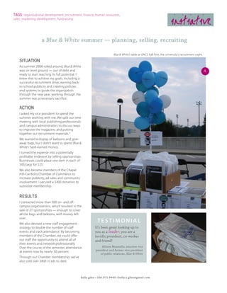 TAGS: organizational development, recruitment, finance, human resources,
sales, marketing development, fundraising
                                                                                                                          initiative
                    a Blue & White summer — planning, selling, recruiting

                                                                          Blue & White’s table at UNC’s Fall Fest, the university’s recruitment night

    SITUATION
    As summer 2008 rolled around, Blue & White
    was on level ground — out of debt and                                                                                                               A
    ready to start reaching its full potential. I
    knew that to achieve my goals, including a
    successful recruitment drive, earning back-
    to-school publicity and creating policies
    and systems to guide the organization
    through the new year, working through the
    summer was a necessary sacrifice.

    ACTION
    I asked my vice president to spend the
    summer working with me. We split our time
    meeting with local publishing professionals
    and campus administrators to discuss ways
    to improve the magazine, and putting
    together our recruitment materials.A
    We wanted a display of balloons and give-
    away bags, but I didn’t want to spend Blue &
    White’s hard-earned money.
    I turned the expense into a potentially
    profitable endeavor by selling sponsorships.
    Businesses could place one item in each of
    500 bags for $25.
    We also became members of the Chapel
    Hill-Carrboro Chamber of Commerce to
    increase publicity, ad sales and community
    involvement. I secured a $400 donation to
    subsidize membership.


    RESULTS
    I contacted more than 300 on- and off-
    campus organizations, which resulted in the
    sale of 27 sponsorships — enough to cover
    all the bags and balloons, with money left
    over.
    We also devised a new staff engagement
                                                             testimonial
    strategy to double the number of staff                 It’s been great looking up to
    events and track attendance. By becoming               you as a leader; you are a
    members of the Chamber, we could offer                 terrific president, co-worker
    our staff the opportunity to attend all of             and friend!
    their events and network professionally.
    Over the course of the semester, attendance                  Allison Massiello, exuctive vice
                                                            president and former vice president
    at events rose by nearly 30 percent.
                                                                of public relations, Blue & White
    Through our Chamber membership, we’ve
    also sold over $800 in ads to date.



                                                 kelly giles • 336.971.8449 • kelly.a.giles@gmail.com
 