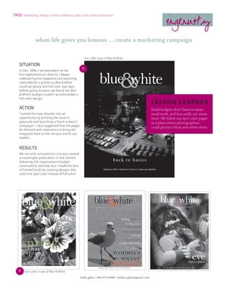 TAGS: marketing, design, vendor relations, spot color, print production

                                                                                                                  ingenuity
                when life gives you lemons ... create a marketing campaign

                                                       Feb. 2007 issue of Blue & White

    SITUATION
                                                   A
    In Dec. 2006, I set precedent as the
    first sophomore art director. I began
    redesigning the magazine and searching
    nationally for a printer so Blue & White
    could go glossy and full color. Just days
    before going to press, we found out Blue
    & White’s budget couldn’t accommodate a
    full-color design.
                                                                                                         lesson learned
    ACTION                                                                                               Small budgets don’t have to mean
    I turned the near-disaster into an                                                                   small work, and less really can mean
    opportunity by printing the issue in                                                                 more. We billed our spot color pages
    grayscale and launching a “back to basics”                                                           as a place where photographers
    campaignA. I also suggested that the pages                                                           could practice black and white shots.
    be themed with resolutions to bring the
    magazine back to the campus and to our
    readers.


    RESULTS
    We not only survived the crisis but created
    a meaningful publication. In the months
    following, the organization’s budget
    continued to dwindle, but I made the best
    of limited funds by creating designs that
    used one spot color instead of full colorB.




   B   Spot color issues of Blue & White
                                                  kelly giles • 336.971.8449 • kelly.a.giles@gmail.com
 