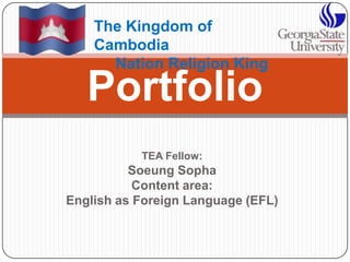 TEA Fellow: SoeungSopha Content area:  English as Foreign Language (EFL) Portfolio The Kingdom of Cambodia      Nation Religion King 