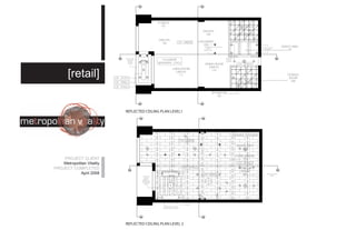 STORAGE
                                                                  102                                                                        OFFICE
                                                                                                         DISPLAYS                             106
                                                                                                           104                          CH 2743.2
                                                                DISPLAYS
                                                                                     CH 6400.8         CASH/WRAP
                                                                  103
                                                                                                          105
                                                                                                          SUSPENDED                                     RECESSED UNDER
                                                                                                                                                                               SERVICE AREA
                                                                                                             UNDER
                                                                                                          DISPLAY UNIT
                                                                                                                                                           COUNTER                 107


                                   MULTI LEVEL                                                                              RECESSED
                                    WOODEN                        CH (UNDER                                                  UNDER
                                     BEAMS       ENTRY                                                                      COUNTER
                                    CANOPY                      WALKWAY) 2743.2                            DINING ROOM                  CH 2743.2
                                                  101
                                                                                                              DISPLAY
                                                                              LIVING ROOM
                                                                                                                110

       [retail]             CH 3149.2
                                                                                 DISPLAY
                                                                                   111                                                                                             STORAGE
                                                                                                                                                                                    ROOM
                                                                                                                                                                                     108
                            CH 2946.2                                                                                                     CH 2743.2
                            CH 2743.2

                                                                                                                     BATHROOM
                                                                                                                        109




                                   REFLECTED CEILING PLAN LEVEL1




                                                                                         CH 6400.8
                                                                                                                                       DESIGN AREA
                                                                                                                                           202

                                                                                                                                       FABRIC LIBRARY
    PROJECT CLIENT                                                                                                                          201
    Metropolitan Vitality                                                                                                                CH 2743.2
PROJECT COMPLETED                                                                          CH 2743.2                                     BEDROOM
                                                                  CH (AT PEAK)                                                            DISPLAY
             April 2008                                                                                  CH 6400.8                          203               OPEN WEB STEEL
                                                   WOODEN             4153                                                                                        JOISTS
                                                     BEAMS
                                                   PEEKED &
                                                  MIDORED AT
                                                  A 45 DEGREE
                                                     ANGLE




                                                                                            SKYLIGHT
                                                                    SUSPENDED GYPSUM
                                                                   WALLBOARD BULKHEADS




                                   REFLECTED CEILING PLAN LEVEL 2
 
