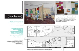 [health care]                                                                                         The materials and finishes are influenced by energy
                                                                                                       and happiness that each child reveals as they inter-
                                                                                                       act with the doctors, nurses and other patients at
                                                                                                       each visit. The bravery each child endures is impor-
                                                                                                       tant to recognize, thus the concept of the clinic
                                                                                                       WELCOMING RECOVERY
      POGO’s mission is to continually
       drive improvements across the
       continuum of children’s cancer
                   care in Ontario by:


       1.ensuring access to and avail-
             ability of the absolute best
                             cancer care
      2.providing essential support for
        children, survivors and families
        3.conducting childhood cancer
                                research
      4.providing ongoing professional
             development opportunities


                 PROJECT CLIENT
Pediatric Oncology Group Of Ontario
           PROJECT COMPLETED
                    December 2007




                                            FURNITURE AND PARTITION PLAN TRAILER 2 - TREATMENT ROOMS
 