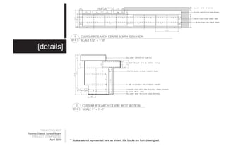 1    CUSTOM RESEARCH CENTRE SOUTH ELEVATION
                                  ID 6.1 SCALE 1/2” = 1’-0”


        [details]




                                        2  CUSTOM RESEARCH CENTRE WEST SECTION
                                    ID 6.1 SCALE 1” = 1’-0”




          PROJECT CLIENT
Toronto District School Board
    PROJECT COMPLETED
                    April 2010   ** Scales are not represented here as shown, title blocks are from drawing set.
 