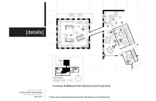 All work shall be in accordance with the latest edition of the Ontario Building Code.
        [details]




                                                                                                                   Do not scale drawings
                                       KEY PLAN
                                       SCALE 1/64” = 1’-0”

                                      Furniture & MIllwork Plan Second Level Focal Area
          PROJECT CLIENT
Toronto District School Board
    PROJECT COMPLETED
                    April 2010   ** Scales are not represented here as shown, title blocks are from drawing set.
 
