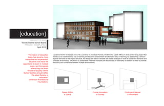 [education]
          PROJECT CLIENT
Toronto District School Board
    PROJECT COMPLETED
                    April 2010



       “The nature of education      Located amid the revitalized area of St. Lawrence in downtown Toronto, the Berkeley Castle offers an ideal context for a project that
        today has become more        breaks out of a dichotomous way of learning and becomes a benchmark for alternative ways of learning. By establishing a tension
                                     against the frame of the original structure, the design will feature versatile and visible strategies in order to sustain the demands and
    interactive and experiential.
                                     changes of technology. Influenced by sustainable initiatives the facility will encompass an externality of relations in order to promote
         Students now have the       discovery and connections between multiple environments.
  opportunity to learn in multiple
           ways, and the spaces
           where they can learn
       should be equally varied.
  School facilities should reflect
            the latest thinking in
                       education”
         (American Architectural
                     Foundation).




                                                  Space Within                                 Future Innovators                             Contingent Natural
                                                    a Space                                       of Society                                   Environment
 