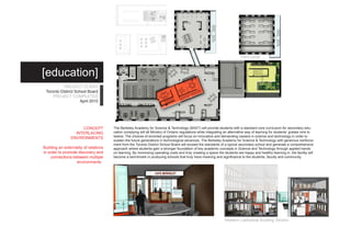 Third Level



[education]
           PROJECT CLIENT
 Toronto District School Board
     PROJECT COMPLETED
                     April 2010




                     CONCEPT           The Berkeley Academy for Science & Technology (BAST) will provide students with a standard core curriculum for secondary edu-
                  INTERLACING          cation complying will all Ministry of Ontario regulations while integrating an alternative way of learning for students’ grades nine to
                                       twelve. The choices of enriched programs will focus on innovative and demanding careers in science and technology in order to
                ENVIRONMENTS
                                       sustain the future generations in technological advances. The Berkeley Academy for Science & Technology with generous reinforce-
                                       ment from the Toronto District School Board will exceed the standards of a typical secondary school and generate a comprehensive
Building an externality of relations   approach where students gain a stronger foundation of key academic concepts in Science and Technology through applied hands
in order to promote discovery and      on learning. By minimizing operating costs and truly creating a space the students are happy and healthy learning in, the facility will
    connections between multiple       become a benchmark in producing schools that truly have meaning and significance to the students, faculty and community.
                   environments.




                                                                                                                 Western Latitudinal Building Section
 