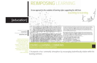 REIMPOSING LEARNING
                                     A new approach to the evolution of learning styles supporting the shift from
                                                                                                                                                                                                 teaching to learning.

[education]
                                       In today’s schools the availability of resources, group study spaces and information technology is lacking. The innovation of       Also, printing and technical help is another important area of learning commons and should be located in close proximity to
                                       the current learning commons typology is a new approach to this problem. Learning commons are physical learning spaces             the computer area and should minimize noise pollution. Furthermore, in an effort to promote a healthy lifestyle for college and
                                       for higher education students that provide “a dynamic collaborative environment on campus, often in a library that provides        university students, a healthy quick stop café should be incorporated. All learning commons should incorporate informal
                                       assistance to students with information and research needs”. The main purpose for developing a strong learning common              lounge area creating a humanizing, natural element to the learning commons. This area should display simplistic design
                                       area is to enhance student learning and provide an easy transition from teaching to learning strategies. These learning com-       layouts and should have a strong connection to the café. This is the place where the students and/or faculty can meet, catch
      PROJECT CLIENT                   mons can be utilized by undergraduate and graduate students as well as faculty which will increase the feeling of ownership        up on current evens or simply lounge between classes.
                                       within the school. More specifically, learning commons should be readily available, in a central location focusing on the end
           University X                users of the space.                                                                                                                In an innovative and sustainable approach, learning commons will display the diversity of people and learning and forecast
  PROJECT COMPLETED                                                                                                                                                       the future of college and university interactive communities. Sustainability is a simple and effective implementation that will
                                       The main challenge when designing a learning commons space is catering to each individual and their learning styles while          minimize maintenance and operating costs while creating a healthy work environment for all students and faculty. It is evident,
        December 2010                  creating a “supportive learning environment”. To be successful, this space should “illustrate human centered design” by            that “educators have long recognized that these communities significantly heighten learning experiences and that they mirror
                                       combining multifunctional collaborative spaces and static individual workstations. The multifunctional collaborative spaces will   the working environment that students will enter on completion of their studies”.
                                       accommodate groups of students from two to eight people. Both public and private spaces will be developed to further cater
                                       to different applications. These spaces will provide instantaneous media sharing methods and a complete 360 degree visibility       Http://www.library.yorku.ca/ccm/Home/preview/infolit/commons/learning-commons.en
                                                                                                                                                                           Http://www.library.yorku.ca/ccm/Home/preview/infolit/commons/learning-commons.en
                                       of the group’s work by integrating new products such as Steelcase’s MediaScape collaboration line. The individual worksta-          Http://www.library.queensu.ca/learningcommons/.../learning_commons_design_brief2.pdf
                                       tions must be separated from the main circulation of the space to provide privacy and a quiet study environment. Individual         Http://www.educausc.edu/learningspaceisch9
       Learning commons are            study areas could benefit from small clusters throughout the space rather than one large confined area. Not all students have       http://www.steelcase.com/na/files/Flash/na/ComeTogether/index.htm
                                       access to a laptop, in order to provide students with computers and necessary software it is important to incorporate desig-        Http://www.library.queensu.ca/learningcommons/.../learning_commons_design_brief2.pdf
     physical learning spaces          nated computer workstations for both short and long term use.
                                                                                                                                                                           Http://www.library.queensu.ca/learningcommons/.../learning_commons_design_brief2.pdf

     for higher education stu-
          dents that provide “a
                                                                                                                                                                                                                                                                                            CONCEPT
  dynamic collaborative envi-
   ronment on campus, often        ENVIRO-LEARNING COMMONS
      in a library that provides   2009/2010 IDEC STUDENT DESIGN COMPETITION
  assistance to students with
    information and research
                         needs”.
              (York University)
                                   I. Incorporate a true ‘community’ atmosphere by encouraging student/faculty relation within the
                                   learning commons
 