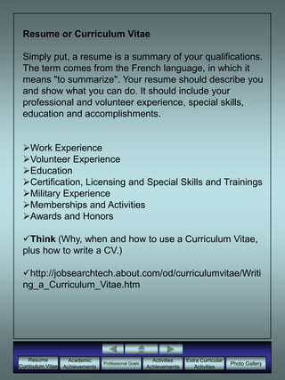 Resume or Curriculum Vitae Simply put, a resume is a summary of your qualifications. The term comes from the French language, in which it means "to summarize". Your resume should describe you and show what you can do. It should include your professional and volunteer experience, special skills, education and accomplishments. ,[object Object]