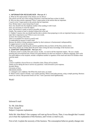 Wee k2

1. I N F O R M AT I O N R E S E A R C H E R - Per s o n # 1
A. What are the major points in the articles you see above?
This article was the one of the writing of business e-mail that had been written in detail.
B. Why are these articles important? Write 5 major points in the articles that are important.
I want to write 5 major points in the articles that are important.
First, Written letter is more formal than E-mail.
Next, You should write the telephone number when sending it with E-mail.
Next, It is necessary to write the subject.
Next, The business is made as much as possible one topic.
Finally, The content of mail is checked without fail at the end.
C. Explain 5 reasons why one should read the above articles when preparing to write an important business e-mail on a
topic that is important to you? Write in your own words.
To know the writing of the letter.
There is no problem for anyone to read E-mail.
To understand for anyone to read E-mail.
Because the ability to bring sentences together by short sentences is businessman's indispensability.
To support power to write the sentence.
D. Write a paragraph explaining the common guidelines that you find in all the three articles above.
These three articles are written about the point when writing the basic knowledge of the business mail.
2. C O N T E N T O R G A N I Z E R - Per s o n # 2
A. Business email is usually short and concise. In that , we need to tell the important matters . We use a simple
greeting and conversational tone. Points to be paid attention are don't use emotions or offensive language, don't write
our email address as the recipient, include a telephone number to signature of the email and check for mistakes when
send the email.
B
Hello,
I want to establish a Seven Eleven as a franchise chain. Please tell me details.
Thank you for taking the time to answer my questions. I look forward to your response.
Keisuke Shiota
University of Aizu
090-XXXX-XXXX
C. I changed a new cellphone. But When the email came, no sound.
D. When I send a email to friends, I use a polite greeting. When I send other persons, using a simple greeting. Business
emails are concise. But personal emails are free. I sent a personal email lightheartedly.

Week3




Informal E-mail

To: Mr. John Brine
From: Group H
Subject: Corporate explanation

Hello Mr. John Brine!! Our company will start up Seven Eleven. Then, it was thought that I wanted
you to hear the explanation of this business, and I wrote a e-mail to you.

First of all, I explain the necessity of this business. The consumption behavior greatly changes into
 