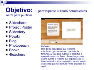 Objetivo:   El paraticipante utilizará herramientas web2 para publicar. Slideshare Project Poster Slidestory Pbwiki Blog  Photopeach Bookr 4teachers Reflexión:  Una de las actividades que me tomó  más tiempo, ya que una vez que la tenía  terminada y lista para publicar la perdí fue la  que realizamos con Bookr. Sin embargo pude  darme cuenta al repetirla que el proceso ya lo  había entendido y fue muy rápido. Acabó siendo una de las que más disfruté y más orgullosa me  sentí. 