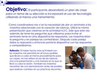 Objetivo:  El participante desarrollará un plan de clase para un tema de su elección e incorporará el uso de tecnología utilizando al menos una herramienta. Como coordinadora me vi en la necesidad de dar un seminario a los maestros relacionado con la creación de rúbricas. Utilicé la misma presentación que creamos en la actividad 4.3 C. Sólo que esta vez además de tener las preguntas que utilizamos para invitar al seminario tenía en otra diapositiva las respuestas. Las maestras leían la pregunta y en parejas las contestaban. Después cada pareja daba su respuesta y entonces ponía la diapositiva con las respuestas y comparábamos. Reflexión : El haber hecho esta actividad con  los maestros me permitirá en el futuro pedirles  que lleven a cabo el mismo procedimiento para sus clases, no me refiero al uso de las rúbricas  sino a la presentación y a la manera en la que se  llevó a cabo la sesión. También los maestros necesitan de una demostración antes de pedirles que realicen cambios en sus prácticas docentes.   