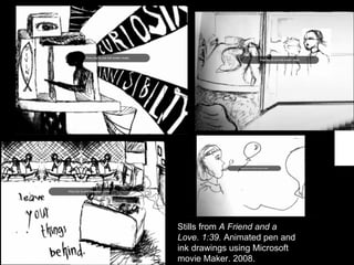 Stills from  A Friend and a Love. 1:39.  Animated pen and ink drawings using Microsoft movie Maker. 2008. 