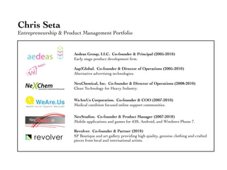 Chris Seta
Entrepreneurship & Product Management Portfolio


                       Aedeas Group, LLC. Co-founder & Principal (2005-2010)
                       Early stage product development ﬁrm.

                       Aap!Global. Co-founder & Director of Operations (2005-2010)
                       Alternative advertising technologies.

                       NexChemical, Inc. Co-founder & Director of Operations (2008-2010)
                       Clean Technology for Heavy Industry.

                       WeAreUs Corporation. Co-founder & COO (2007-2010)
                       Medical condition focused online support communities.

                       NexStudios. Co-founder & Product Manager (2007-2010)
                       Mobile applications and games for iOS, Android, and Windows Phone 7.

                       Revolver. Co-founder & Partner (2010)
                       SF Boutique and art gallery providing high quality, genuine clothing and crafted
                       pieces from local and international artists.
 