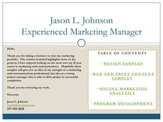 Jason L. Johnson
             Experienced Marketing Manager
Hello,
                                                                TA B L E O F C O N T E N T S
Thank you for taking a moment to view my marketing
portfolio. The content included highlights some of the
projects I have enjoyed working on the most over my 10 year       • DESIGN SAMPLES
career in marketing and communications. Hopefully these
samples will give you an idea of my strength as a marketing
and communications professional, but also as a strong         • WEB AND PRINT CONTENT
project manager who is able to drive project to successful
                                                                        SAMPLES
completion.

Thank you for reviewing my work .
                                                                • ONLINE MARKETING
Sincerely,                                                            A NA LY T I C S

Jason L. Johnson
jason@hire-jason.com                                          • PROGRAM DEVELOPMENT
347-949-2028
 