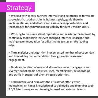 Strategy
• Worked with clients partners internally and externally to formulate
strategies that address clients business goals, guide them in
implementation, and identify and assess new opportunities and
technologies for communication viability for over 5 million users.

• Working to maximize client reputation and reach on the internet by
continually monitoring the ever-changing Internet landscape and
making recommendation for adjustments to stay on the leading
edge.

• Thru analytics and algorithm implemented number of post per day
and time of day recommendation to align and increase user
engagement.

• Guide exploration of new and alternative ways to engage in and
leverage social media activities, sites, memberships, relationships
and traffic in support of client strategic priorities.

• Track metrics and evaluates the efficacy of efforts while
maintaining on hands knowledge of social media and emerging Web
2.0/3.0 technologies and training internal and external teams.
 