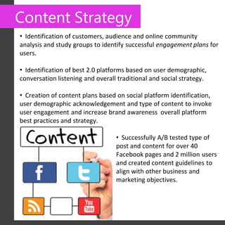 Content Strategy
• Identification of customers, audience and online community
analysis and study groups to identify successful engagement plans for
users.

• Identification of best 2.0 platforms based on user demographic,
conversation listening and overall traditional and social strategy.

• Creation of content plans based on social platform identification,
user demographic acknowledgement and type of content to invoke
user engagement and increase brand awareness overall platform
best practices and strategy.

                                  • Successfully A/B tested type of
                                  post and content for over 40
                                  Facebook pages and 2 million users
                                  and created content guidelines to
                                  align with other business and
                                  marketing objectives.
 