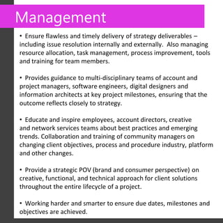 Management
• Ensure flawless and timely delivery of strategy deliverables –
including issue resolution internally and externally. Also managing
resource allocation, task management, process improvement, tools
and training for team members.

• Provides guidance to multi-disciplinary teams of account and
project managers, software engineers, digital designers and
information architects at key project milestones, ensuring that the
outcome reflects closely to strategy. 

• Educate and inspire employees, account directors, creative
and network services teams about best practices and emerging
trends. Collaboration and training of community managers on
changing client objectives, process and procedure industry, platform
and other changes.

• Provide a strategic POV (brand and consumer perspective) on
creative, functional, and technical approach for client solutions
throughout the entire lifecycle of a project.

• Working harder and smarter to ensure due dates, milestones and
objectives are achieved.
 