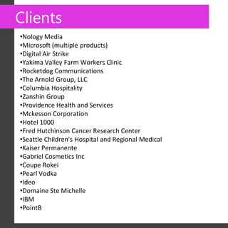 Clients
•Nology Media
•Microsoft (multiple products)
•Digital Air Strike
•Yakima Valley Farm Workers Clinic
•Rocketdog Communications
•The Arnold Group, LLC
•Columbia Hospitality
•Zanshin Group
•Providence Health and Services
•Mckesson Corporation
•Hotel 1000
•Fred Hutchinson Cancer Research Center
•Seattle Children's Hospital and Regional Medical
•Kaiser Permanente
•Gabriel Cosmetics Inc
•Coupe Rokei
•Pearl Vodka
•Ideo
•Domaine Ste Michelle
•IBM
•PointB
 