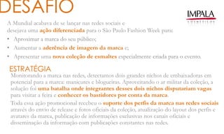 A Mundial acabava de se lançar nas redes sociais e
desejava uma ação diferenciada para o São Paulo Fashion Week para:
• Aproximar a marca do seu público;
• Aumentar a aderência de imagem da marca e;
• Apresentar uma nova coleção de esmaltes especialmente criada para o evento.
DESAFIO
ESTRATÉGIA
Monitorando a marca nas redes, detectamos dois grandes nichos de embaixadoras em
potencial para a marca: manicures e blogueiras. Aproveitando o ar militar da coleção, a
solução foi uma batalha onde integrantes desses dois nichos disputariam vagas
para visitar a feira e conhecer os bastidores por conta da marca.
Toda essa ação promocional recebeu o suporte dos perfis da marca nas redes sociais
através do envio de release e fotos oficiais da coleção, atualização do layout dos perfis e
avatares da marca, publicação de informações exclusivas nos canais oficiais e
disseminação da informação com publicações constantes nas redes.
 