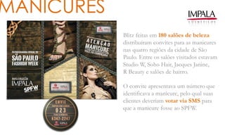 MANICURES
Blitz feitas em 180 salões de beleza
distribuíram convites para as manicures
nas quatro regiões da cidade de São
Paulo. Entre os salões visitados estavam
Studio W, Soho Hair, Jacques Janine,
R Beauty e salões de bairro.
O convite apresentava um número que
identificava a manicure, pelo qual suas
clientes deveriam votar via SMS para
que a manicure fosse ao SPFW.
 
