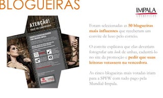 BLOGUEIRAS
Foram selecionadas as 50 blogueiras
mais influentes que receberam um
convite de luxo pelo correio.
O convite explicava que elas deveriam
fotografar um look de unhas, cadastrá-lo
no site da promoção e pedir que suas
leitoras votassem na vencedora.
As cinco blogueiras mais votadas iriam
para a SPFW com tudo pago pela
Mundial-Impala.
 