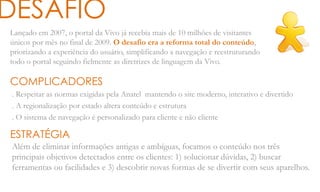 Lançado em 2007, o portal da Vivo já recebia mais de 10 milhões de visitantes
únicos por mês no final de 2009. O desafio era a reforma total do conteúdo,
priorizando a experiência do usuário, simplificando a navegação e reestruturando
todo o portal seguindo fielmente as diretrizes de linguagem da Vivo.
DESAFIO
COMPLICADORES
. Respeitar as normas exigidas pela Anatel mantendo o site moderno, interativo e divertido
. A regionalização por estado altera conteúdo e estrutura
. O sistema de navegação é personalizado para cliente e não cliente
ESTRATÉGIA
Além de eliminar informações antigas e ambíguas, focamos o conteúdo nos três
principais objetivos detectados entre os clientes: 1) solucionar dúvidas, 2) buscar
ferramentas ou facilidades e 3) descobrir novas formas de se divertir com seus aparelhos.
 