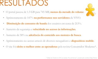 RESULTADOS
• O portal passou de 1.3 GB para 745 MB, menos da metade do volume.
• Aprimoramento de 147% na performance nos servidores da VIVO.
• Diminuição do consumo de banda dos usuários em cerca de 213%.
• Aumento da segurança e velocidade no acesso às informações.
• Aumento de 58% na aderência do conteúdo aos motores de busca.
• Aprimoramento no acesso através de diversos navegadores e dispositivos mobile.
• O site foi eleito o melhor entre as operadoras pela revista Consumidor Moderno*.
* Edição de Outubro de 2010, na matéria “Fora de Serviço”, assinada pelo jornalista Felipe Floresti
 