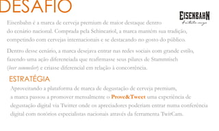 Eisenbahn é a marca de cerveja premium de maior destaque dentro
do cenário nacional. Comprada pela Schincariol, a marca mantém sua tradição,
competindo com cervejas internacionais e se destacando no gosto do público.
Dentro desse cenário, a marca desejava entrar nas redes sociais com grande estilo,
fazendo uma ação diferenciada que reafirmasse seus pilares de Stammtisch
(beer sommelier) e criasse diferencial em relação à concorrência.
DESAFIO
ESTRATÉGIA
Aproveitando a plataforma de marca de degustação de cerveja premium,
a marca passou a promover mensalmente o Prove&Tweet uma experiência de
degustação digital via Twitter onde os apreciadores poderiam entrar numa conferência
digital com notórios especialistas nacionais através da ferramenta TwitCam.
 